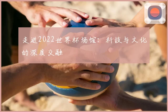 走进2022世界杯场馆:科技与文化的深度交融