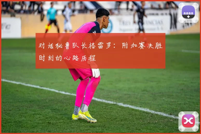 对话秘鲁队长格雷罗:附加赛决胜时刻的心路历程