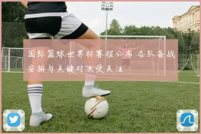 国际篮球世界杯赛程公布 各队备战安排与关键对决受关注