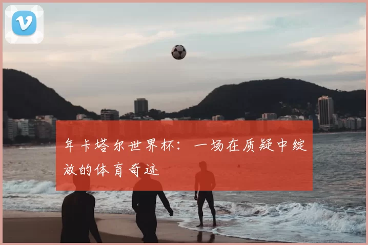 年卡塔尔世界杯：一场在质疑中绽放的体育奇迹