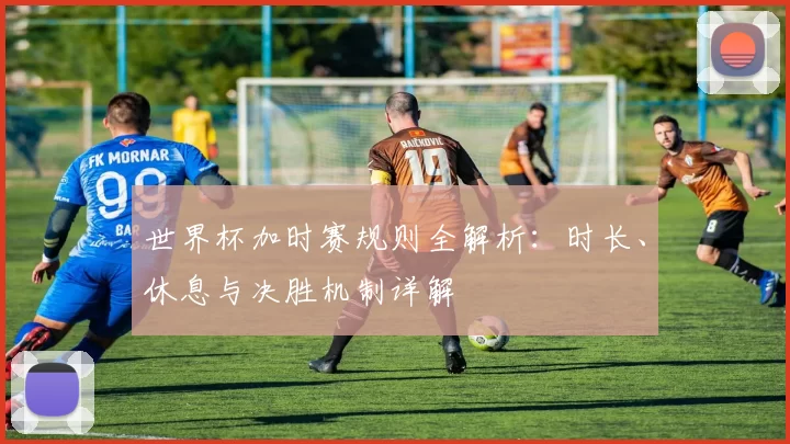 世界杯加时赛规则全解析：时长、休息与决胜机制详解