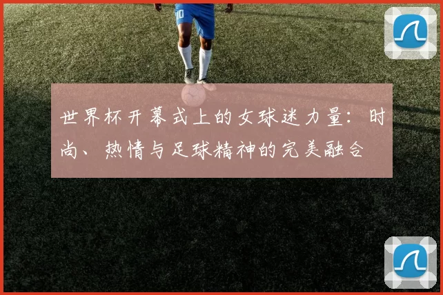世界杯开幕式上的女球迷力量:时尚、热情与足球精神的完美融合