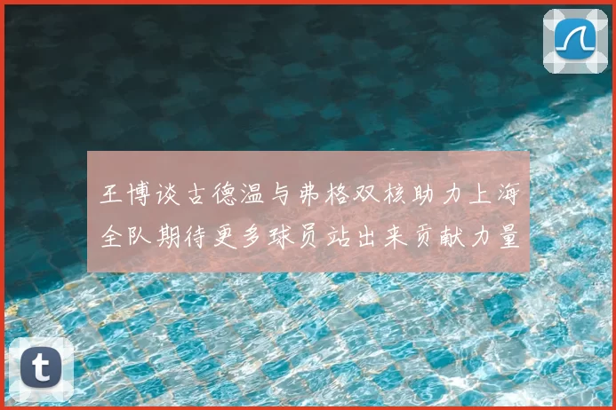 王博谈古德温与弗格双核助力上海全队期待更多球员站出来贡献力量