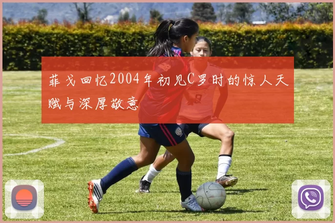 菲戈回忆2004年初见C罗时的惊人天赋与深厚敬意