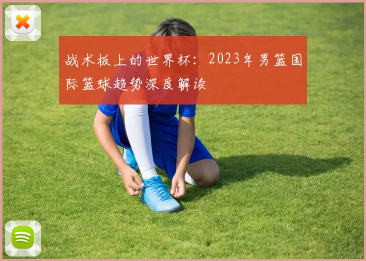 战术板上的世界杯:2023年男篮国际篮球趋势深度解读