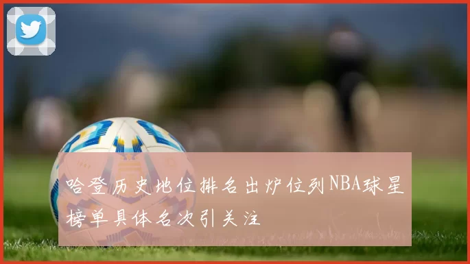 哈登历史地位排名出炉位列NBA球星榜单具体名次引关注