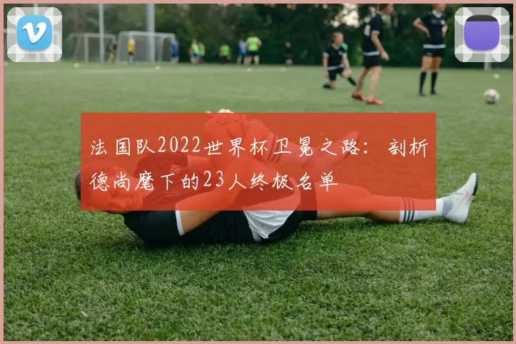 法国队2022世界杯卫冕之路：剖析德尚麾下的23人终极名单