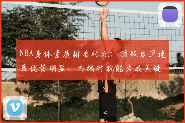 NBA身体素质排名对比：顶级后卫速度优势明显，内线对抗能力成关键差异