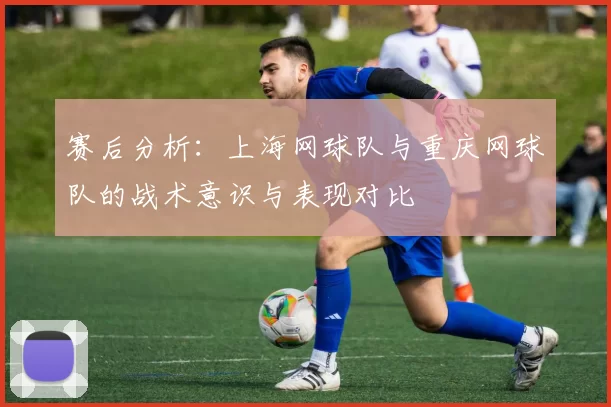 赛后分析：上海网球队与重庆网球队的战术意识与表现对比