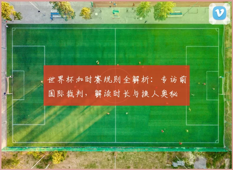 世界杯加时赛规则全解析:专访前国际裁判,解读时长与换人奥秘