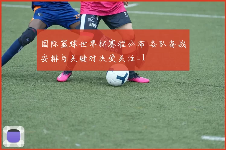 国际篮球世界杯赛程公布 各队备战安排与关键对决受关注_1