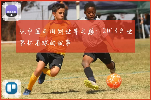 从中国车间到世界之巅:2018年世界杯用球的故事