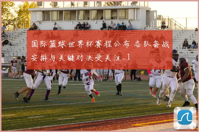 国际篮球世界杯赛程公布 各队备战安排与关键对决受关注_1