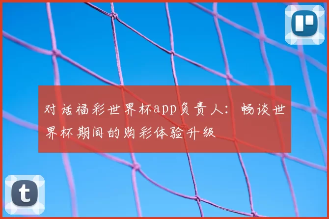 对话福彩世界杯app负责人：畅谈世界杯期间的购彩体验升级