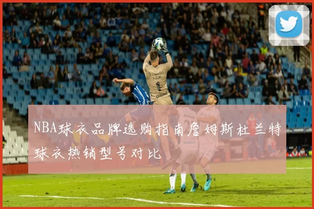 NBA球衣品牌选购指南詹姆斯杜兰特球衣热销型号对比