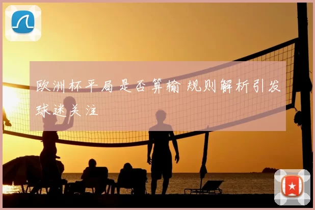 欧洲杯平局是否算输 规则解析引发球迷关注