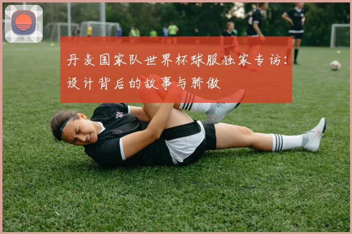 丹麦国家队世界杯球服独家专访：设计背后的故事与骄傲