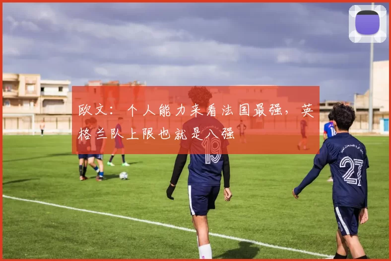 欧文:个人能力来看法国最强,英格兰队上限也就是八强