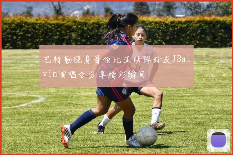 巴特勒现身哥伦比亚助阵好友JBalvin演唱会分享精彩瞬间