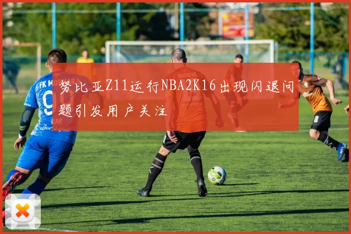 努比亚Z11运行NBA2K16出现闪退问题引发用户关注