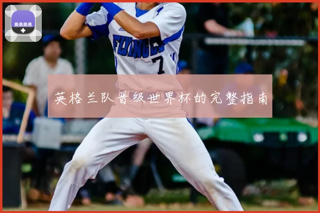 英格兰队晋级世界杯的完整指南