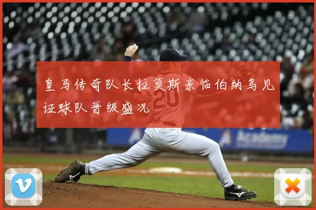 皇马传奇队长拉莫斯亲临伯纳乌见证球队晋级盛况