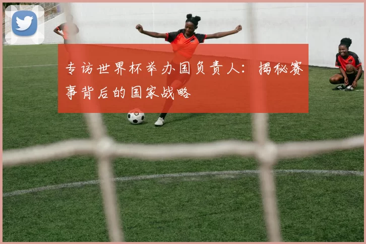 专访世界杯举办国负责人:揭秘赛事背后的国家战略